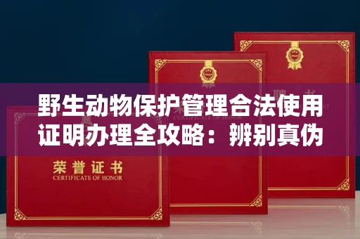 全国野生动物保护管理合法使用证明办理全攻略:辨别真伪的5个实用技巧